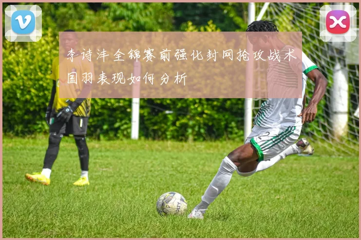 李诗沣全锦赛前强化封网抢攻战术国羽表现如何分析