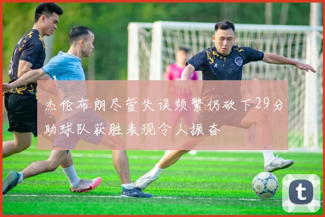 杰伦布朗尽管失误频繁仍砍下29分助球队获胜表现令人振奋