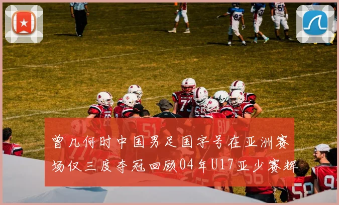 曾几何时中国男足国字号在亚洲赛场仅三度夺冠回顾04年U17亚少赛辉煌时刻