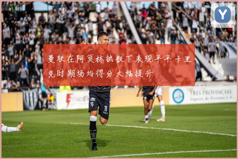 曼联在阿莫林执教下表现平平卡里克时期场均得分大幅提升