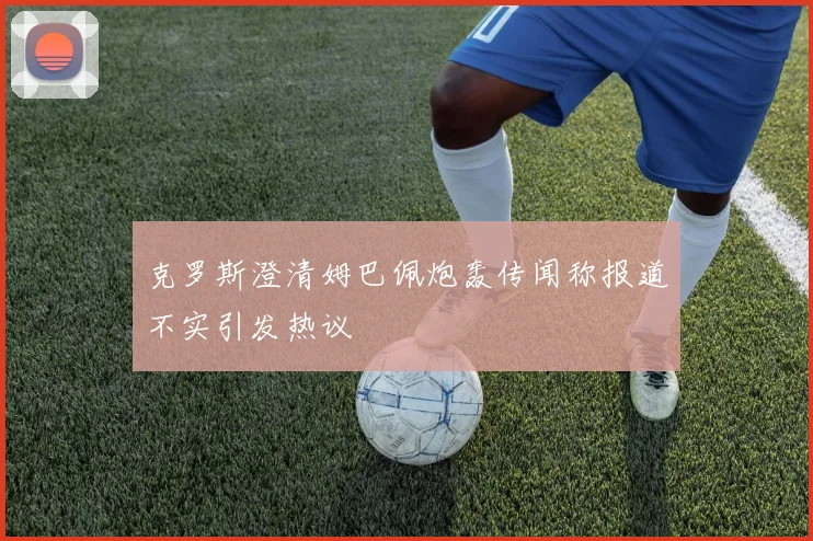 克罗斯澄清姆巴佩炮轰传闻称报道不实引发热议