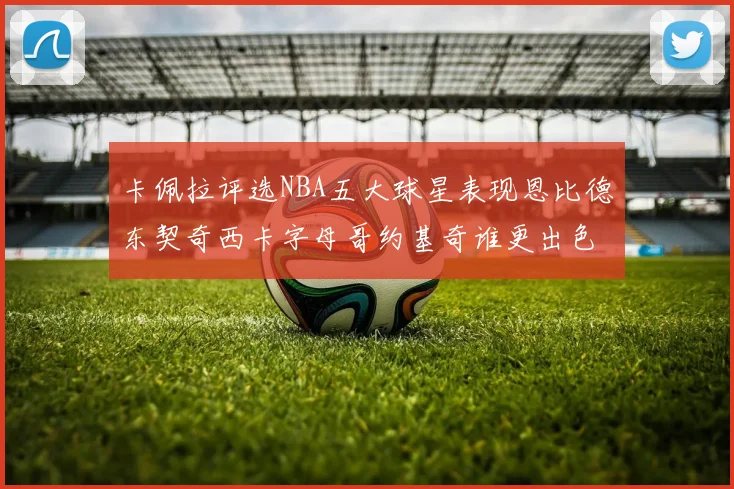 卡佩拉评选NBA五大球星表现恩比德东契奇西卡字母哥约基奇谁更出色