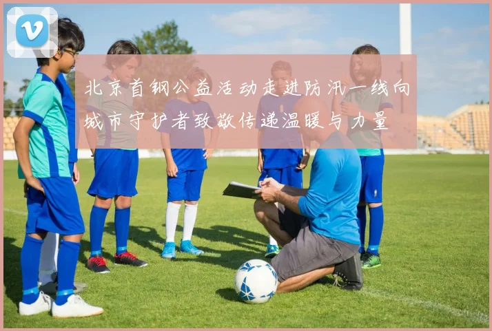 北京首钢公益活动走进防汛一线向城市守护者致敬传递温暖与力量
