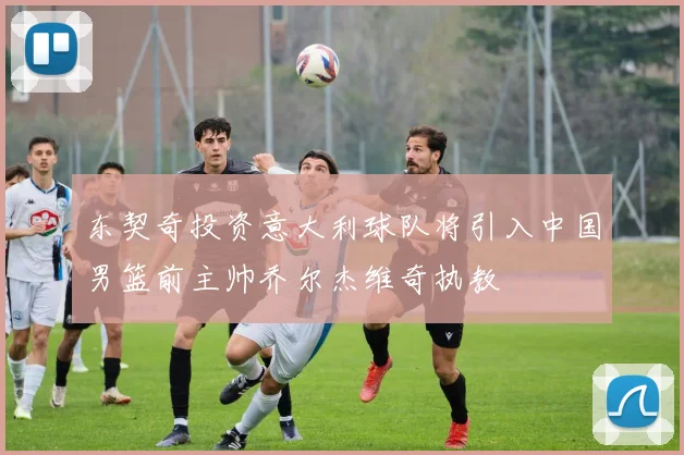 东契奇投资意大利球队将引入中国男篮前主帅乔尔杰维奇执教