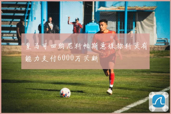 皇马可回购尼科帕斯意媒称科莫有能力支付6000万买断