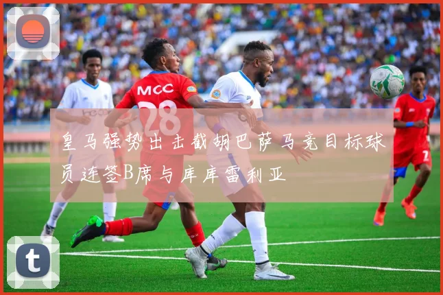 皇马强势出击截胡巴萨马竞目标球员连签B席与库库雷利亚