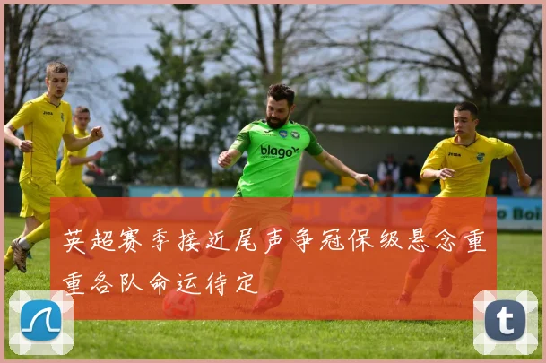 英超赛季接近尾声争冠保级悬念重重各队命运待定