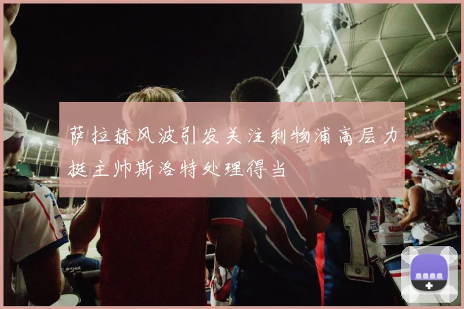 萨拉赫风波引发关注利物浦高层力挺主帅斯洛特处理得当