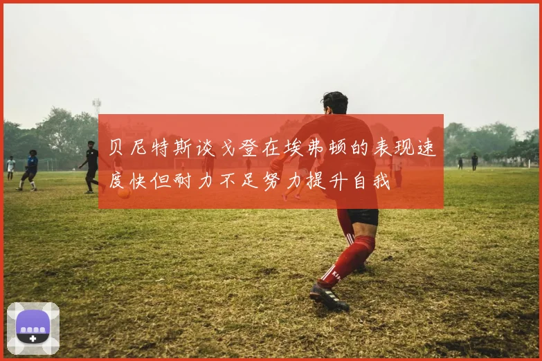 贝尼特斯谈戈登在埃弗顿的表现速度快但耐力不足努力提升自我