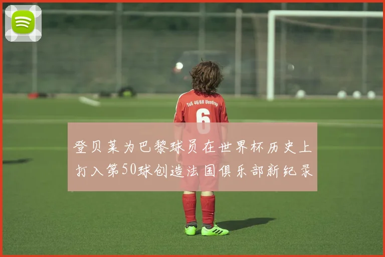 登贝莱为巴黎球员在世界杯历史上打入第50球创造法国俱乐部新纪录