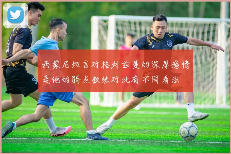 西蒙尼坦言对格列兹曼的深厚感情是他的弱点教练对此有不同看法