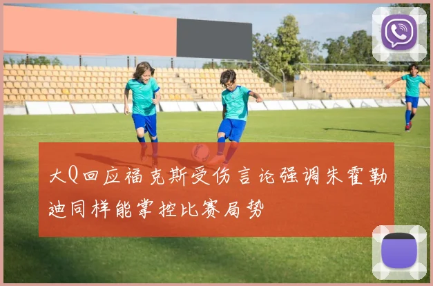 大Q回应福克斯受伤言论强调朱霍勒迪同样能掌控比赛局势
