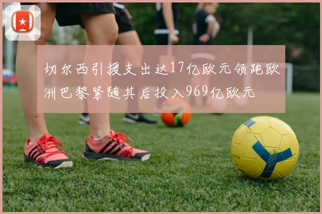 切尔西引援支出达17亿欧元领跑欧洲巴黎紧随其后投入969亿欧元