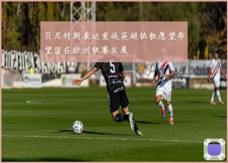 贝尼特斯表达重返英超执教愿望希望留在欧洲联赛发展