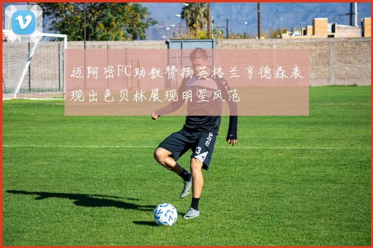 迈阿密FC助教赞扬英格兰亨德森表现出色贝林展现明星风范