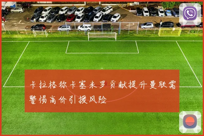 卡拉格称卡塞米罗贡献提升曼联需警惕高价引援风险