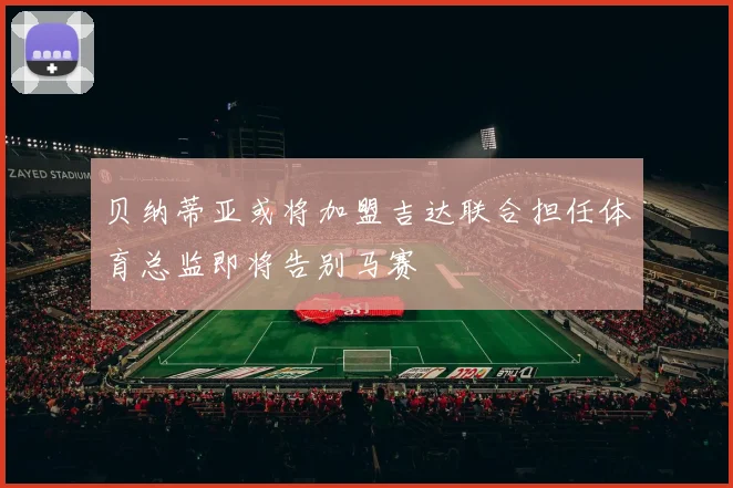 贝纳蒂亚或将加盟吉达联合担任体育总监即将告别马赛