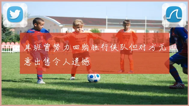 库班曾努力回购独行侠队但对方无意出售令人遗憾