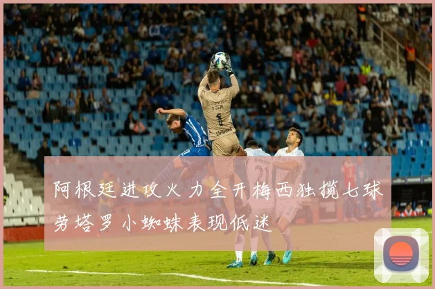 阿根廷进攻火力全开梅西独揽七球劳塔罗小蜘蛛表现低迷