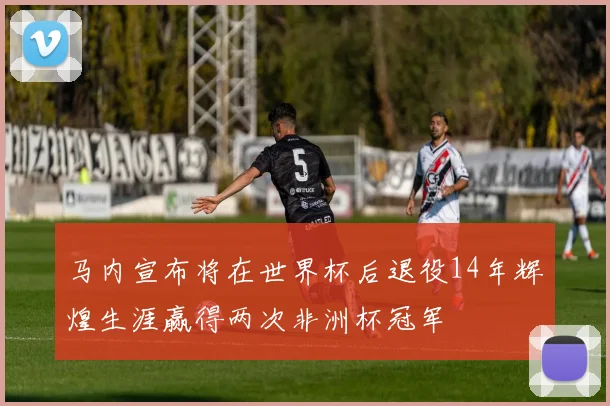 马内宣布将在世界杯后退役14年辉煌生涯赢得两次非洲杯冠军