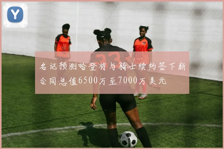 名记预测哈登将与骑士续约签下新合同总值6500万至7000万美元