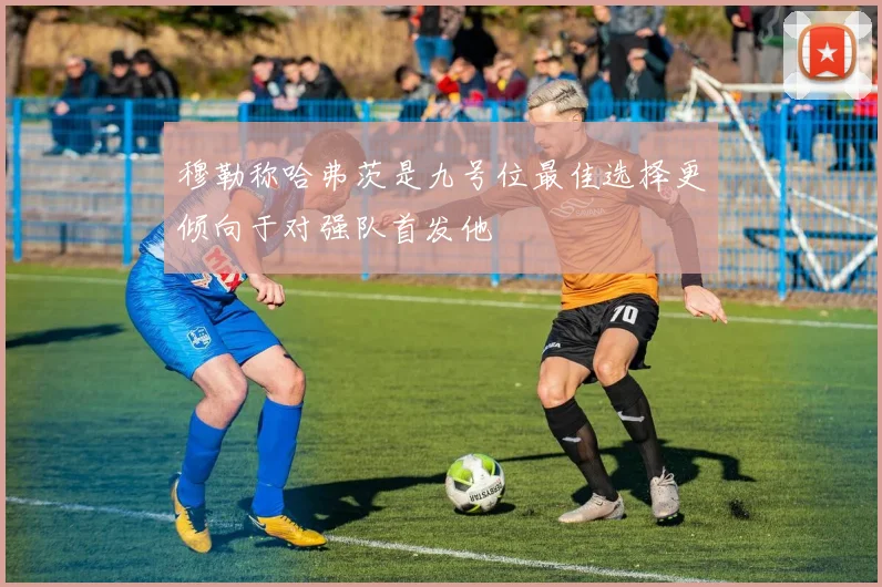 穆勒称哈弗茨是九号位最佳选择更倾向于对强队首发他